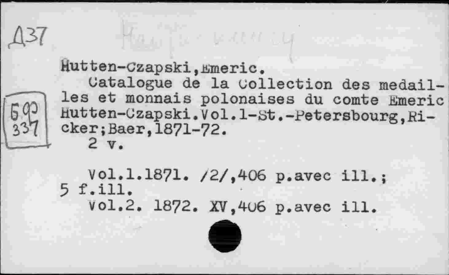 ﻿Hutten-Czapski j-Mneric.
Catalogue de la collection des médaillés et monnaie polonaises du comte Hlmeri c Hutten-Czapski.Vol.1-üt.-Petersbourg,Kicker ;Baer, 1871-72.
2 V.
Vol.1.1871. /2/,406 5 f.ill.
vol.2. 1872. XV,4u6
p.avec ill.;
p.avec ill.